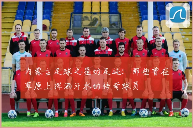 内蒙古足球之星的足迹：那些曾在草原上挥洒汗水的传奇球员