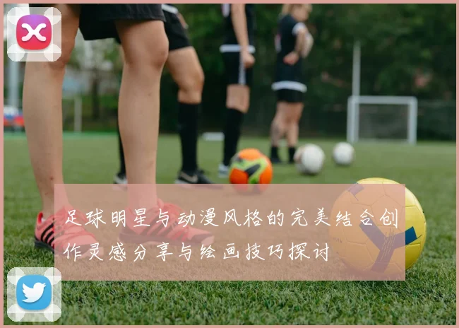 足球明星与动漫风格的完美结合创作灵感分享与绘画技巧探讨